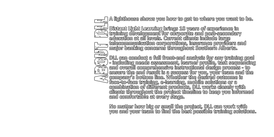 Distant Light Learning brings 18 years of experience in
			training development for corporate and post-secondary education at all levels. Current clients include large telecommunication corporations, insurance providers and major banking concerns throughout Southern Alberta. DLL can conduct a full front-end analysis for any training goal - including needs assessment, learner profile, task sequencing and full instructional design process - to ensure the end result is a success for you, your team and the company’s bottom line. Whether the desired outcome is face-to-face training, e-learning, mobile solutions or a combination of different products, DLL works closely with clients throughout the project timeline to keep you informed and comfortable at every stage. No matter how big or small the project, DLL can work with you and your team to find the best possible training solutions.