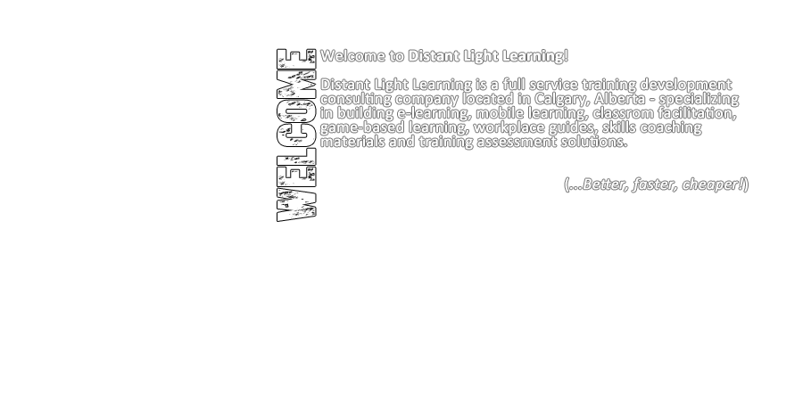 Welcome to Distant Light Learning! Distant Light Learning is a full-service training development consulting company located in Calgary, Alberta - specializing in building e-learning, mobile learning, classrom facilitation, game-based learning, workplace guides, skills coaching materials and training assessment solutions. (...Better, faster, cheaper!)